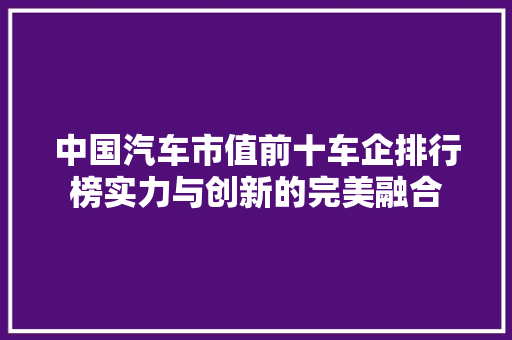 中国汽车市值前十车企排行榜实力与创新的完美融合