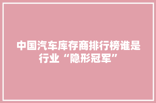 中国汽车库存商排行榜谁是行业“隐形冠军”