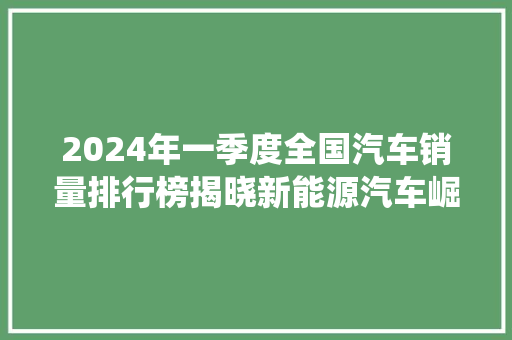 2024年一季度全国汽车销量排行榜揭晓新能源汽车崛起，传统车企转型挑战加剧