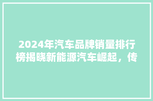 2024年汽车品牌销量排行榜揭晓新能源汽车崛起，传统巨头稳居前列