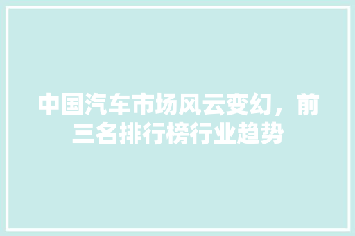 中国汽车市场风云变幻，前三名排行榜行业趋势