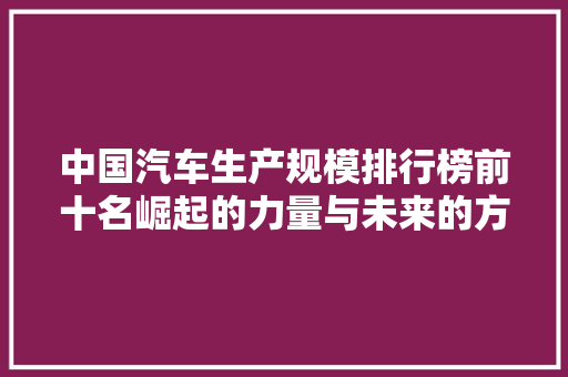 中国汽车生产规模排行榜前十名崛起的力量与未来的方向