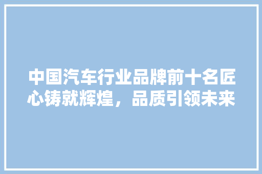 中国汽车行业品牌前十名匠心铸就辉煌，品质引领未来