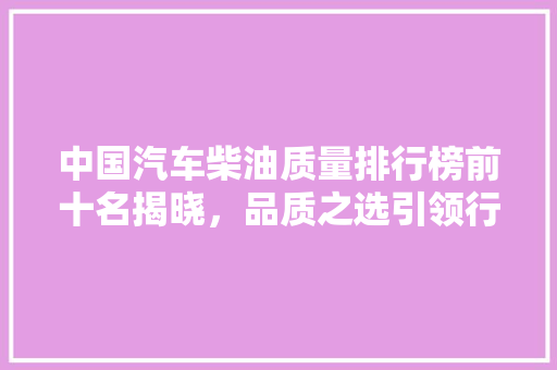 中国汽车柴油质量排行榜前十名揭晓，品质之选引领行业风向标