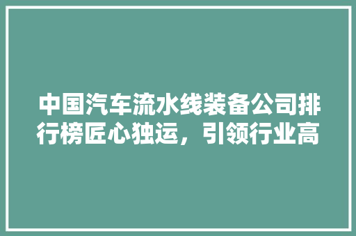 中国汽车流水线装备公司排行榜匠心独运，引领行业高质量发展