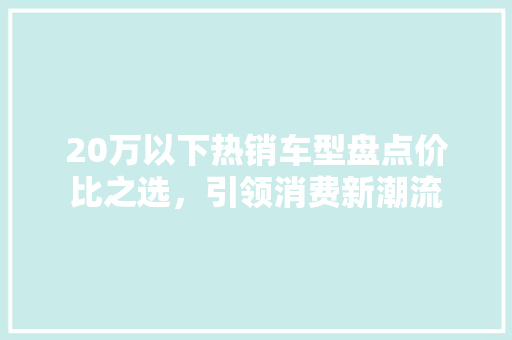 20万以下热销车型盘点价比之选，引领消费新潮流