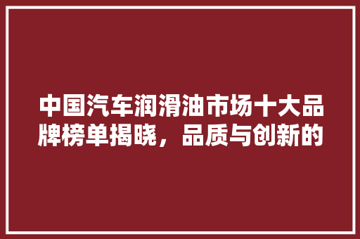 中国汽车润滑油市场十大品牌榜单揭晓，品质与创新的典范