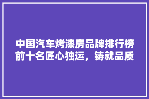 中国汽车烤漆房品牌排行榜前十名匠心独运，铸就品质之光