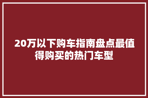20万以下购车指南盘点最值得购买的热门车型