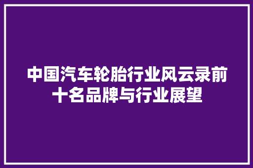 中国汽车轮胎行业风云录前十名品牌与行业展望