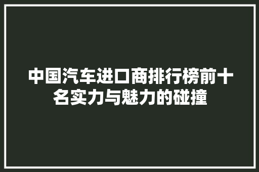 中国汽车进口商排行榜前十名实力与魅力的碰撞