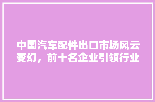 中国汽车配件出口市场风云变幻，前十名企业引领行业发展