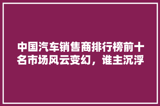 中国汽车销售商排行榜前十名市场风云变幻，谁主沉浮