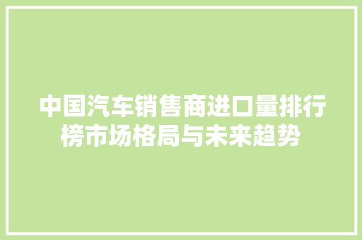 中国汽车销售商进口量排行榜市场格局与未来趋势