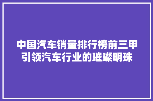 中国汽车销量排行榜前三甲引领汽车行业的璀璨明珠