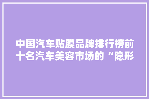 中国汽车贴膜品牌排行榜前十名汽车美容市场的“隐形冠军”