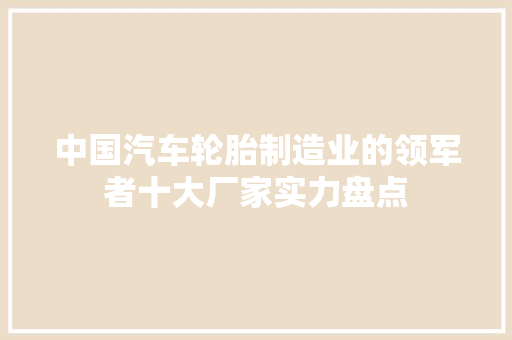 中国汽车轮胎制造业的领军者十大厂家实力盘点