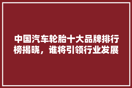 中国汽车轮胎十大品牌排行榜揭晓，谁将引领行业发展