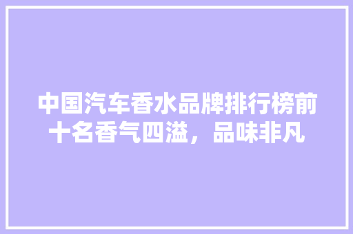 中国汽车香水品牌排行榜前十名香气四溢，品味非凡