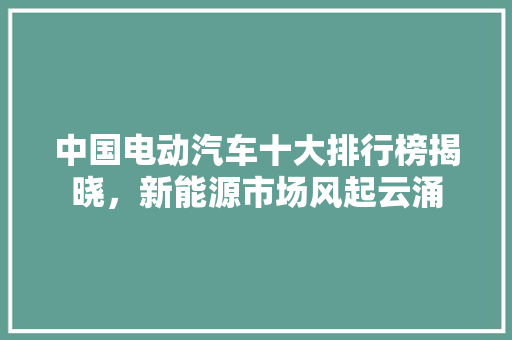 中国电动汽车十大排行榜揭晓，新能源市场风起云涌