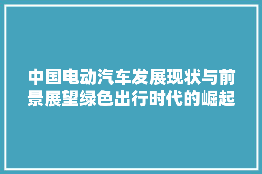 中国电动汽车发展现状与前景展望绿色出行时代的崛起