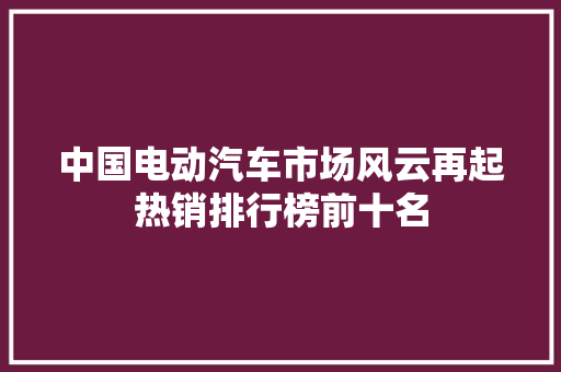 中国电动汽车市场风云再起热销排行榜前十名
