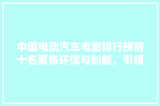 中国电动汽车电影排行榜前十名聚焦环保与创新，引领未来出行风尚
