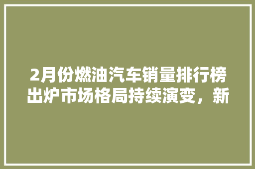 2月份燃油汽车销量排行榜出炉市场格局持续演变，新能源汽车崛起