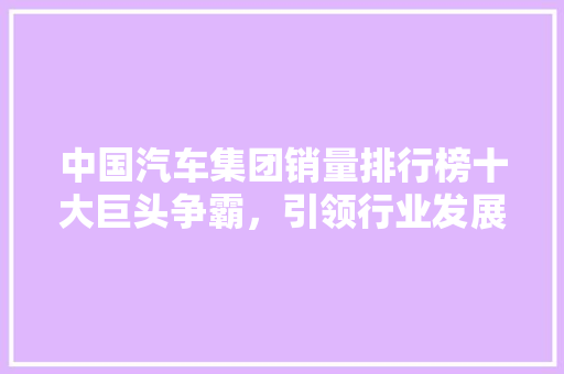 中国汽车集团销量排行榜十大巨头争霸，引领行业发展新格局