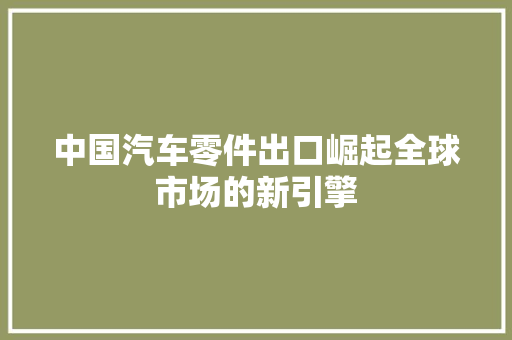 中国汽车零件出口崛起全球市场的新引擎