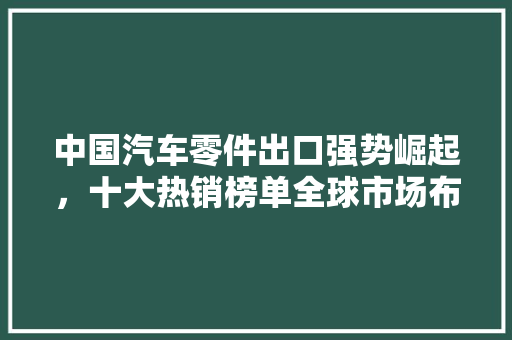 中国汽车零件出口强势崛起，十大热销榜单全球市场布局