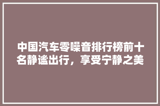 中国汽车零噪音排行榜前十名静谧出行，享受宁静之美