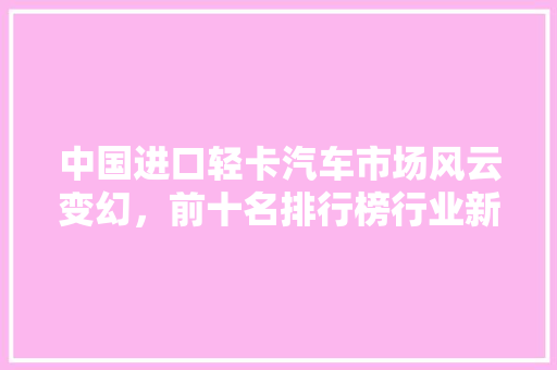 中国进口轻卡汽车市场风云变幻，前十名排行榜行业新格局