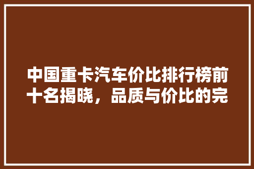 中国重卡汽车价比排行榜前十名揭晓，品质与价比的完美融合