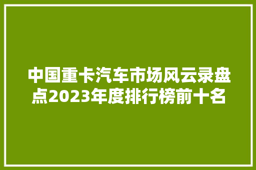 中国重卡汽车市场风云录盘点2023年度排行榜前十名