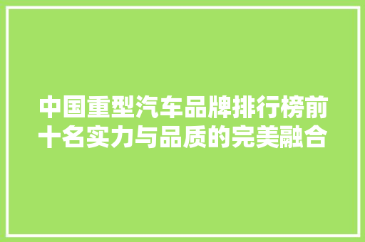 中国重型汽车品牌排行榜前十名实力与品质的完美融合