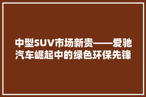 中型SUV市场新贵——爱驰汽车崛起中的绿色环保先锋