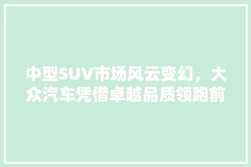 中型SUV市场风云变幻，大众汽车凭借卓越品质领跑前十
