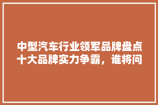 中型汽车行业领军品牌盘点十大品牌实力争霸，谁将问鼎巅峰