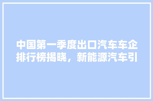 中国第一季度出口汽车车企排行榜揭晓，新能源汽车引领出口新趋势