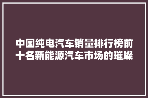 中国纯电汽车销量排行榜前十名新能源汽车市场的璀璨星河