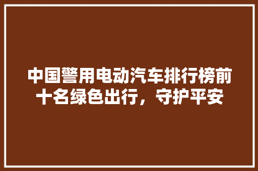 中国警用电动汽车排行榜前十名绿色出行，守护平安
