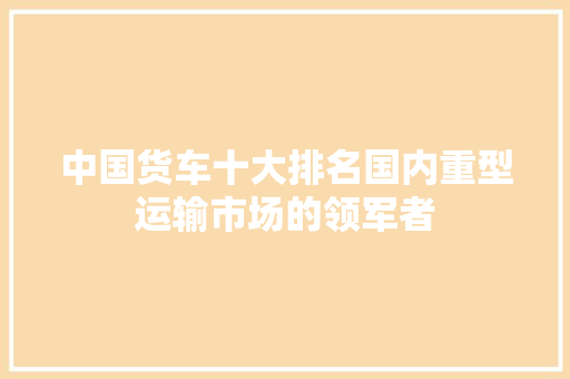 中国货车十大排名国内重型运输市场的领军者