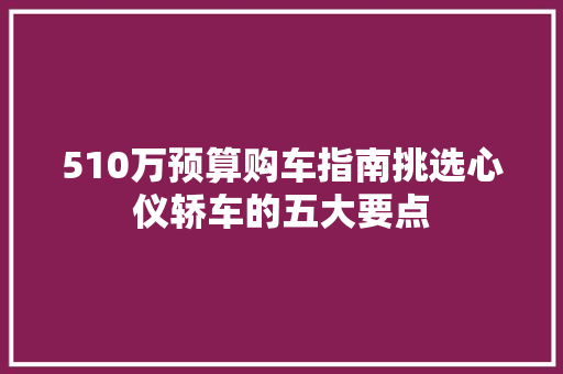 510万预算购车指南挑选心仪轿车的五大要点