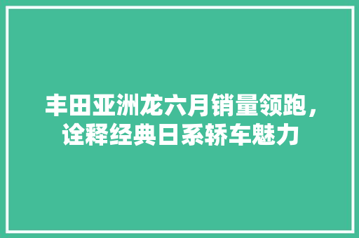 丰田亚洲龙六月销量领跑，诠释经典日系轿车魅力