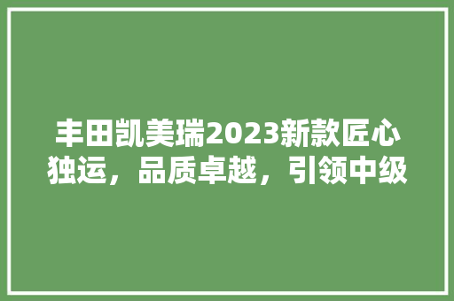 丰田凯美瑞2023新款匠心独运，品质卓越，引领中级车市场新潮流
