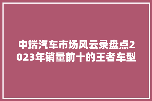 中端汽车市场风云录盘点2023年销量前十的王者车型