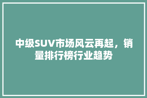 中级SUV市场风云再起，销量排行榜行业趋势