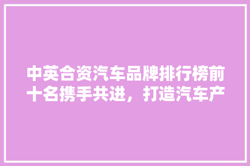 中英合资汽车品牌排行榜前十名携手共进，打造汽车产业新格局