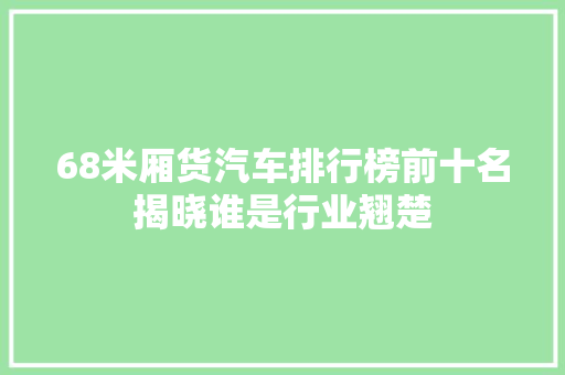 68米厢货汽车排行榜前十名揭晓谁是行业翘楚